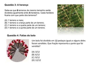 Questão 3: A herança
Sabe-se que 6 terrenos de mesmo tamanho serão
divididos igualmente entre 5 herdeiros. Cada herdeiro
ficaria com que parte dos terrenos?
(A) 1 terreno e meio;
(B) 1 terreno e a terça parte de um terreno;
(C) 1 terreno e a quarta parte de um terreno;
(D) 1 terreno e a quinta parte de um terreno.
Um bolo foi dividido em 12 pedaços iguais e alguns deles
foram vendidos. Que fração representa a parte que foi
vendida?
(A) 3/12
(B) 6/12
(C) 9/12
(D) 12/12
Questão 4: Fatias do bolo
 