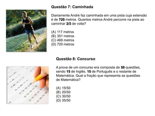 Questão 7: Caminhada
Diariamente André faz caminhada em uma pista cuja extensão
é de 720 metros. Quantos metros André percorre na pista ao
caminhar 2/3 de volta?
(A) 117 metros
(B) 351 metros
(C) 468 metros
(D) 720 metros
Questão 8: Concurso
A prova de um concurso era composta de 50 questões,
sendo 15 de Inglês, 15 de Português e o restante de
Matemática. Qual a fração que representa as questões
de Matemática?
(A) 15/50
(B) 20/50
(C) 30/50
(D) 35/50
 