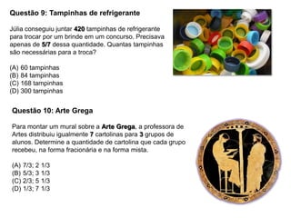 Questão 9: Tampinhas de refrigerante
Júlia conseguiu juntar 420 tampinhas de refrigerante
para trocar por um brinde em um concurso. Precisava
apenas de 5/7 dessa quantidade. Quantas tampinhas
são necessárias para a troca?
(A) 60 tampinhas
(B) 84 tampinhas
(C) 168 tampinhas
(D) 300 tampinhas
Questão 10: Arte Grega
Para montar um mural sobre a Arte Grega, a professora de
Artes distribuiu igualmente 7 cartolinas para 3 grupos de
alunos. Determine a quantidade de cartolina que cada grupo
recebeu, na forma fracionária e na forma mista.
(A) 7/3; 2 1/3
(B) 5/3; 3 1/3
(C) 2/3; 5 1/3
(D) 1/3; 7 1/3
 