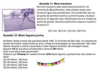 Questão 11: Meia maratona
Na meia maratona cada atleta deverá percorrer um
caminho de 36 quilômetros. Nele existem postos que
fornecem água aos participantes. Um competidor que sai
do ponto de partida encontra o primeiro posto a ¼ desse
percurso. O segundo está a 1/3 do percurso em relação ao
ponto de partida. Quantos quilômetros separam o posto 1
do posto 2?
(A) 1 km (B) 2 km (C) 3 km (D) 4 km
Questão 12: Maior fogueira junina
No Brasil, festas juninas são populares desde 1583. O município de São João, no sudoeste do
Estado do Paraná, realiza todos os anos, a festa em homenagem ao seu padroeiro: São João
Batista. Durante o evento é queimada a maior fogueira do Brasil. Na montagem dessa
fogueira 1/3 de sua altura corresponde a cerca de 20 metros.
Qual é sua altura total aproximada?
Sabendo que 75 toras de madeira formam 3/10 dessa fogueira, quantas toras são usadas no
total?
(A) 20 metros; 150 toras
(B) 35 metros; 180 toras
(C) 50 metros; 200 toras
(D) 60 metros; 250 toras
 