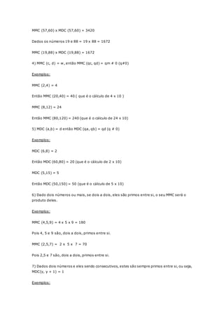 MMC (57,60) x MDC (57,60) = 3420 
Dados os números 19 e 88 = 19 x 88 = 1672 
MMC (19,88) x MDC (19,88) = 1672 
4) MMC (c, d) = w, então MMC (qc, qd) = qm # 0 (q#0) 
Exemplos: 
MMC (2,4) = 4 
Então MMC (20,40) = 40 ( que é o cálculo de 4 x 10 ) 
MMC (8,12) = 24 
Então MMC (80,120) = 240 (que é o cálculo de 24 x 10) 
5) MDC (a,b) = d então MDC (qa, qb) = qd (q # 0) 
Exemplos: 
MDC (6,8) = 2 
Então MDC (60,80) = 20 (que é o cálculo de 2 x 10) 
MDC (5,15) = 5 
Então MDC (50,150) = 50 (que é o cálculo de 5 x 10) 
6) Dado dois números ou mais, se dois a dois, eles são primos entre si, o seu MMC será o 
produto deles. 
Exemplos: 
MMC (4,5,9) = 4 x 5 x 9 = 180 
Pois 4, 5 e 9 são, dois a dois, primos entre si. 
MMC (2,5,7) = 2 x 5 x 7 = 70 
Pois 2,5 e 7 são, dois a dois, primos entre si. 
7) Dados dois números e eles sendo consecutivos, estes são sempre primos entre si, ou seja, 
MDC(y, y + 1) = 1 
Exemplos: 
 