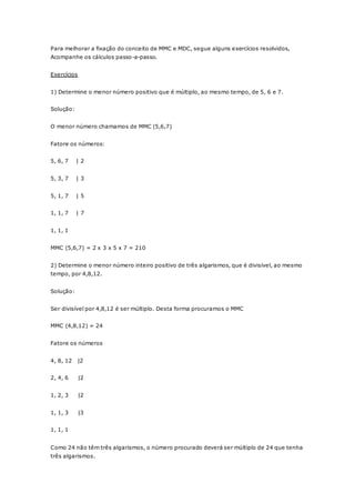 Para melhorar a fixação do conceito de MMC e MDC, segue alguns exercícios resolvidos, 
Acompanhe os cálculos passo-a-passo. 
Exercícios 
1) Determine o menor número positivo que é múltiplo, ao mesmo tempo, de 5, 6 e 7. 
Solução: 
O menor número chamamos de MMC (5,6,7) 
Fatore os números: 
5, 6, 7 | 2 
5, 3, 7 | 3 
5, 1, 7 | 5 
1, 1, 7 | 7 
1, 1, 1 
MMC (5,6,7) = 2 x 3 x 5 x 7 = 210 
2) Determine o menor número inteiro positivo de três algarismos, que é divisível, ao mesmo 
tempo, por 4,8,12. 
Solução: 
Ser divisível por 4,8,12 é ser múltiplo. Desta forma procuramos o MMC 
MMC (4,8,12) = 24 
Fatore os números 
4, 8, 12 |2 
2, 4, 6 |2 
1, 2, 3 |2 
1, 1, 3 |3 
1, 1, 1 
Como 24 não têm três algarismos, o número procurado deverá ser múltiplo de 24 que tenha 
três algarismos. 
 