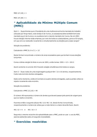MDC (17,18) = 1 
MDC (37,38) = 1 
* Aplicabilidade do Mínimo Múltiplo Comum 
(MMC) 
Item 1 – Suponhamos que o Presidente de uma multinacional tenha mandato de trabalho 
colocado por força maior, este tempo é de 4 anos, os assessores deles também tem este 
mandato que é de 6 anos e os auxiliares tem o mesmo mandato de 3 anos. Se em 2001 
houve eleição interna nesta empresa, por voto de todos os colaboradores, para os 03 cargos, 
em que ano se realizarão novamente e simultaneamente as eleições para esses cargos? 
Solução do problema: 
Calculando o MMC (4, 6 e 3 ) = 12 
Desta forma é encontrado o número de anos necessários para que tenham novas eleições 
conjuntas. 
Como a última eleição foi feita no ano de 2001, então temos: 2001 + 12 = 2013. 
Assim somente no ano de 2013 haverá votação simultânea entre todos os cargos. 
Item 2 – Duas rodas de uma engrenagem qualquer têm 12 e 16 dentes, respectivamente. 
Cada roda tem dois dentes estragados. 
Dado certo momento, estão em contato os quatro dentes estragados, após quantas voltas se 
repete novamente este encontro. 
Solução do problema: 
Calculando o MMC (12,16) = 48 
O número 48 representa o número de dentes que deverá passar pelo ponto de origem para 
que se repita o encontro. 
Fazemos então o seguinte cálculo 48 / 12 e 48 / 16. Desta forma é encontrado, 
respectivamente o número de voltas que a roda menor e a maior deverão fazer. Assim: 
48 / 12 = 4 e 48 / 16 = 3 
Seguindo o mesmo raciocínio de aplicabilidade para o MMC, pode se usar o uso do MDC, 
apenas aplicando cada um segundo necessidade. 
* Exercícios resolvidos 
 