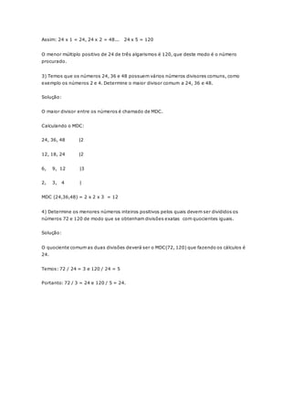 Assim: 24 x 1 = 24, 24 x 2 = 48... 24 x 5 = 120 
O menor múltiplo positivo de 24 de três algarismos é 120, que deste modo é o número 
procurado. 
3) Temos que os números 24, 36 e 48 possuem vários números divisores comuns, como 
exemplo os números 2 e 4. Determine o maior divisor comum a 24, 36 e 48. 
Solução: 
O maior divisor entre os números é chamado de MDC. 
Calculando o MDC: 
24, 36, 48 |2 
12, 18, 24 |2 
6, 9, 12 |3 
2, 3, 4 | 
MDC (24,36,48) = 2 x 2 x 3 = 12 
4) Determine os menores números inteiros positivos pelos quais devem ser divididos os 
números 72 e 120 de modo que se obtenham divisões exatas com quocientes iguais. 
Solução: 
O quociente comum as duas divisões deverá ser o MDC(72, 120) que fazendo os cálculos é 
24. 
Temos: 72 / 24 = 3 e 120 / 24 = 5 
Portanto: 72 / 3 = 24 e 120 / 5 = 24. 
 