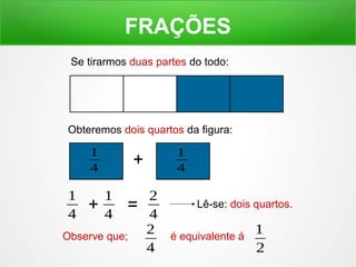FRAÇÕES 
Se tirarmos duas partes do todo: 
Obteremos dois quartos da figura: 
Lê-se: dois quartos. 
1 
4 + 1 
4 
1 
4 + 1 
4 = 2 
4 
Observe que; 2 
4 
1 
2 
é equivalente á 
 