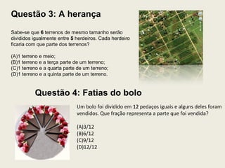 Questão 3: A herança
Sabe-se que 66 terrenos de mesmo tamanho serão
divididos igualmente entre 55 herdeiros. Cada herdeiro
ficaria com que parte dos terrenos?
(A)1 terreno e meio;
(B)1 terreno e a terça parte de um terreno;
(C)1 terreno e a quarta parte de um terreno;
(D)1 terreno e a quinta parte de um terreno.
Um bolo foi dividido em 1212 pedaços iguais e alguns deles foram
vendidos. Que fração representa a parte que foi vendida?
(A)3/12
(B)6/12
(C)9/12
(D)12/12
Questão 4: Fatias do bolo
 
