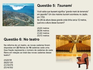 Questão 5: Tsunami
Você sabia que tsunamitsunami significa “grande maré de terremoto”
em japonês? Um dos maiores tsunami aconteceu no Japão,
em 1703.
Se 2/62/6 da altura dessa grande onda tinha cerca 1212 metros,
qual era a altura desse tsunami?
(A)24 metros
(B)36 metros
(C)42 metros
(D)72 metros
Questão 6: No teatro
Na reforma de um teatro, as novas cadeiras foram
dispostas em 2222 fileiras de 1616 cadeiras cada uma.
Que fração representa o número de cadeiras de cada
fileira em relação ao total das novas cadeiras desse
teatro?
(A)22/38
(B)22/120
(C)16/276
(D)16/352
 