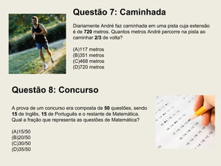 Questão 7: Caminhada
Diariamente André faz caminhada em uma pista cuja extensão
é de 720720 metros. Quantos metros André percorre na pista ao
caminhar 2/32/3 de volta?
(A)117 metros
(B)351 metros
(C)468 metros
(D)720 metros
Questão 8: Concurso
A prova de um concurso era composta de 5050 questões, sendo
1515 de Inglês, 1515 de Português e o restante de Matemática.
Qual a fração que representa as questões de Matemática?
(A)15/50
(B)20/50
(C)30/50
(D)35/50
 