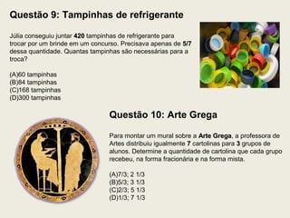 Questão 9: Tampinhas de refrigerante
Júlia conseguiu juntar 420420 tampinhas de refrigerante para
trocar por um brinde em um concurso. Precisava apenas de 5/75/7
dessa quantidade. Quantas tampinhas são necessárias para a
troca?
(A)60 tampinhas
(B)84 tampinhas
(C)168 tampinhas
(D)300 tampinhas
Questão 10: Arte Grega
Para montar um mural sobre a Arte GregaArte Grega, a professora de
Artes distribuiu igualmente 77 cartolinas para 33 grupos de
alunos. Determine a quantidade de cartolina que cada grupo
recebeu, na forma fracionária e na forma mista.
(A)7/3; 2 1/3
(B)5/3; 3 1/3
(C)2/3; 5 1/3
(D)1/3; 7 1/3
 