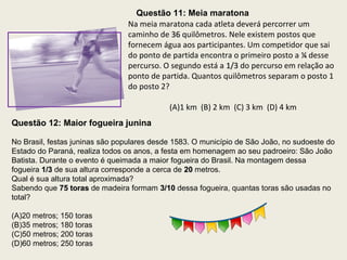 Questão 11: Meia maratona
Na meia maratona cada atleta deverá percorrer um
caminho de 3636 quilômetros. Nele existem postos que
fornecem água aos participantes. Um competidor que sai
do ponto de partida encontra o primeiro posto a ¼¼ desse
percurso. O segundo está a 1/31/3 do percurso em relação ao
ponto de partida. Quantos quilômetros separam o posto 1
do posto 2?
(A)1 km (B) 2 km (C) 3 km (D) 4 km
Questão 12: Maior fogueira junina
No Brasil, festas juninas são populares desde 1583. O município de São João, no sudoeste do
Estado do Paraná, realiza todos os anos, a festa em homenagem ao seu padroeiro: São João
Batista. Durante o evento é queimada a maior fogueira do Brasil. Na montagem dessa
fogueira 1/31/3 de sua altura corresponde a cerca de 2020 metros.
Qual é sua altura total aproximada?
Sabendo que 75 toras75 toras de madeira formam 3/103/10 dessa fogueira, quantas toras são usadas no
total?
(A)20 metros; 150 toras
(B)35 metros; 180 toras
(C)50 metros; 200 toras
(D)60 metros; 250 toras
 
