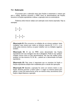 10
7.2 - Subtração
O processo para a subtração entre duas frações é exatamente o mesmo que
para a adição, devemos encontrar o MMC entre os denominadores das frações,
encontrar as frações equivalentes e efetuar a operação entre os numeradores.
Podemos ainda misturar adição com subtração numa mesma expressão. Veja os
exemplos:
1
4
−
3
6
=
2
5
−
1
7
+
4
9
=
Observação 01: Para encontrar os múltiplos de um número qualquer, basta
multiplicar esse número por todos os números naturais (0, 1, 2, 3, ...) ou
ainda, pelos números inteiros, se quiser trabalhar com os múltiplos negativos
também.
Observação 02: O uso do MMC como denominador das frações
equivalentes tem suas vantagens mas não é obrigatório. Pode-se usar qualquer
múltiplo comum entre os dois denominadores. No caso das vasilhas acima,
qualquer um dos números 12, 24, 26, ... poderia ser o denominador da fração
equivalente.
Observação 03: Veja como é importante que os conceitos de fração e
frações equivalentes estejam bem trabalhados para o estudo das operações.
Observação 04: Quando a operação for entre um número inteiro e uma
fração, devemos escrever o inteiro sobre 1 e seguir os mesmos passos para
efetuar a conta. Da mesma forma, se for um número misto, escrevemos como
fração e depois fazemos a operação.
 