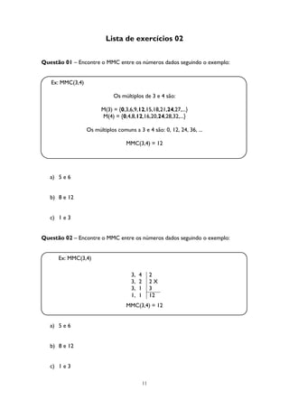 11
Lista de exercícios 02
Questão 01 – Encontre o MMC entre os números dados seguindo o exemplo:
Ex: MMC(3,4)
Os múltiplos de 3 e 4 são:
M(3) = {0,3,6,9,12,15,18,21,24,27,...}
M(4) = {0,4,8,12,16,20,24,28,32,...}
Os múltiplos comuns a 3 e 4 são: 0, 12, 24, 36, ...
MMC(3,4) = 12
a) 5 e 6
b) 8 e 12
c) 1 e 3
Questão 02 – Encontre o MMC entre os números dados seguindo o exemplo:
Ex: MMC(3,4)
MMC(3,4) = 12
a) 5 e 6
b) 8 e 12
c) 1 e 3
3, 4 2
3, 2 2 X
3, 1 3
1, 1 12
 