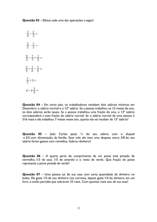 12
Questão 03 – Efetue cada uma das operações a seguir:
Questão 04 – Em certo país, os trabalhadores recebem dois salários mínimos em
Dezembro: o salário normal e o 13º salário. Se a pessoa trabalhou os 12 meses do ano,
os dois salários serão iguais. Se a pessoa trabalhou uma fração do ano, o 13º salário
corresponderá a essa fração do salário normal. Se o salário normal de uma pessoa é
516 reais e ela trabalhou 7 meses nesse ano, quanto ela vai receber de 13º salário?
Questão 05 – João Carlos gasta ¼ do seu salário com o aluguel
e 2/5 com alimentação da família. Esse mês ele teve uma despesa extra: 3/8 do seu
salário foram gastos com remédios. Sobrou dinheiro?
Questão 06 – A quarta parte do comprimento de um poste está pintado de
vermelho, 1/3 de azul, 1/5 de amarelo e o resto de verde. Que fração do poste
representa a parte pintada de verde?
Questão 07 – Uma pessoa sai de sua casa com certa quantidade de dinheiro no
bolso. Ela gasta 1/5 de seu dinheiro nos correios, depois gasta 1/4 do dinheiro em um
livro, e então percebe que sobraram 33 reais. Com quantos reais saiu de sua casa?
 