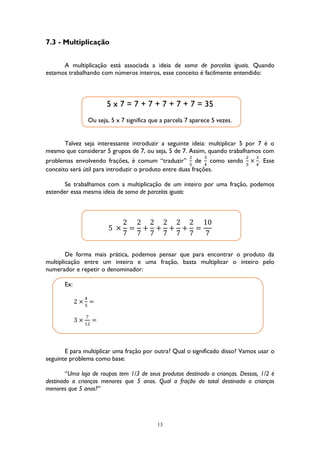 13
7.3 - Multiplicação
A multiplicação está associada a ideia de soma de parcelas iguais. Quando
estamos trabalhando com números inteiros, esse conceito é facilmente entendido:
5 x 7 = 7 + 7 + 7 + 7 + 7 = 35
Ou seja, 5 x 7 significa que a parcela 7 aparece 5 vezes.
Talvez seja interessante introduzir a seguinte ideia: multiplicar 5 por 7 é o
mesmo que considerar 5 grupos de 7, ou seja, 5 de 7. Assim, quando trabalhamos com
problemas envolvendo frações, é comum “traduzir”
2
5
de
3
4
como sendo
2
5
×
3
4
. Esse
conceito será útil para introduzir o produto entre duas frações.
Se trabalhamos com a multiplicação de um inteiro por uma fração, podemos
estender essa mesma ideia de soma de parcelas iguais:
5 ×
2
7
=
2
7
+
2
7
+
2
7
+
2
7
+
2
7
=
10
7
De forma mais prática, podemos pensar que para encontrar o produto da
multiplicação entre um inteiro e uma fração, basta multiplicar o inteiro pelo
numerador e repetir o denominador:
Ex:
2 ×
4
5
=
3 ×
7
12
=
E para multiplicar uma fração por outra? Qual o significado disso? Vamos usar o
seguinte problema como base:
“Uma loja de roupas tem 1/3 de seus produtos destinado a crianças. Dessas, 1/2 é
destinado a crianças menores que 5 anos. Qual a fração do total destinada a crianças
menores que 5 anos?”
 