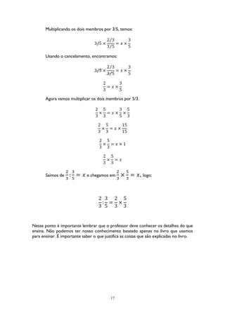 17
Multiplicando os dois membros por 3/5, temos:
3/5 ×
2 3⁄
3 5⁄
= 𝑥 ×
3
5
Usando o cancelamento, encontramos:
3/5 ×
2 3⁄
3 5⁄
= 𝑥 ×
3
5
2
3
= 𝑥 ×
3
5
Agora vamos multiplicar os dois membros por 5/3.
2
3
×
5
3
= 𝑥 ×
3
5
×
5
3
2
3
×
5
3
= 𝑥 ×
15
15
2
3
×
5
3
= 𝑥 × 1
2
3
×
5
3
= 𝑥
Saímos de
2
3
:
3
5
= 𝑥 e chegamos em
2
3
×
5
3
= 𝑥, logo:
2
3
:
3
5
=
2
3
×
5
3
Nesse ponto é importante lembrar que o professor deve conhecer os detalhes do que
ensina. Não podemos ter nosso conhecimento baseado apenas no livro que usamos
para ensinar. É importante saber o que justifica as coisas que são explicadas no livro.
 
