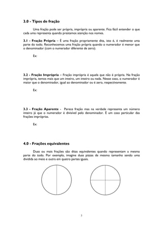 3
3.0 - Tipos de fração
Uma fração pode ser própria, imprópria ou aparente. Fica fácil entender o que
cada uma representa quando prestamos atenção nos nomes.
3.1 - Fração Própria – É uma fração propriamente dita, isto é, é realmente uma
parte do todo. Reconhecemos uma fração própria quando o numerador é menor que
o denominador (com o numerador diferente de zero).
Ex:
3.2 - Fração Imprópria – Fração imprópria é aquela que não é própria. Na fração
imprópria, temos mais que um inteiro, um inteiro ou nada. Nesse caso, o numerador é
maior que o denominador, igual ao denominador ou é zero, respectivamente.
Ex:
3.3 - Fração Aparente - Parece fração mas na verdade representa um número
inteiro já que o numerador é divisível pelo denominador. É um caso particular das
frações impróprias.
Ex:
4.0 - Frações equivalentes
Duas ou mais frações são ditas equivalentes quando representam a mesma
parte do todo. Por exemplo, imagine duas pizzas de mesmo tamanho sendo uma
dividida ao meio e outra em quatro partes iguais.
 