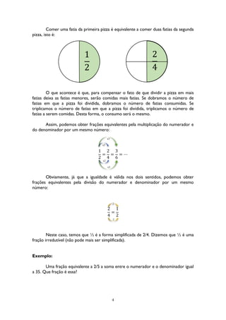 4
Comer uma fatia da primeira pizza é equivalente a comer duas fatias da segunda
pizza, isto é:
O que acontece é que, para compensar o fato de que dividir a pizza em mais
fatias deixa as fatias menores, serão comidas mais fatias. Se dobramos o número de
fatias em que a pizza foi dividida, dobramos o número de fatias consumidas. Se
triplicamos o número de fatias em que a pizza foi dividida, triplicamos o número de
fatias a serem comidas. Desta forma, o consumo será o mesmo.
Assim, podemos obter frações equivalentes pela multiplicação do numerador e
do denominador por um mesmo número:
1
2
=
2
4
=
3
6
= ⋯
Obviamente, já que a igualdade é válida nos dois sentidos, podemos obter
frações equivalentes pela divisão do numerador e denominador por um mesmo
número:
2
4
=
1
2
Neste caso, temos que ½ é a forma simplificada de 2/4. Dizemos que ½ é uma
fração irredutível (não pode mais ser simplificada).
Exemplo:
Uma fração equivalente a 2/5 a soma entre o numerador e o denominador igual
a 35. Que fração é essa?
1
2
2
4
x2
x3
x2
x3
:2
:2
 