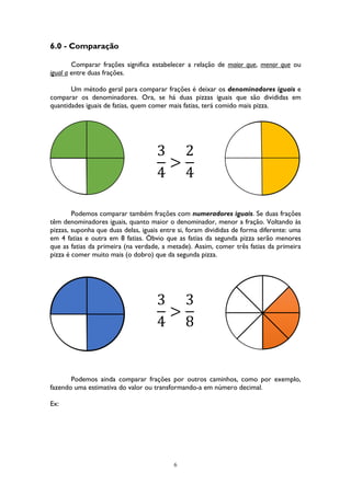 6
6.0 - Comparação
Comparar frações significa estabelecer a relação de maior que, menor que ou
igual a entre duas frações.
Um método geral para comparar frações é deixar os denominadores iguais e
comparar os denominadores. Ora, se há duas pizzas iguais que são divididas em
quantidades iguais de fatias, quem comer mais fatias, terá comido mais pizza.
3
4
>
2
4
Podemos comparar também frações com numeradores iguais. Se duas frações
têm denominadores iguais, quanto maior o denominador, menor a fração. Voltando às
pizzas, suponha que duas delas, iguais entre si, foram divididas de forma diferente: uma
em 4 fatias e outra em 8 fatias. Óbvio que as fatias da segunda pizza serão menores
que as fatias da primeira (na verdade, a metade). Assim, comer três fatias da primeira
pizza é comer muito mais (o dobro) que da segunda pizza.
3
4
>
3
8
Podemos ainda comparar frações por outros caminhos, como por exemplo,
fazendo uma estimativa do valor ou transformando-a em número decimal.
Ex:
 
