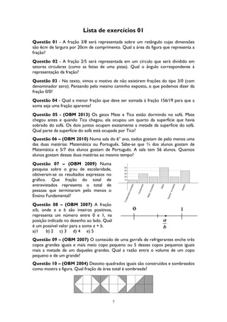 7
Lista de exercícios 01
Questão 01 - A fração 3/8 será representada sobre um retângulo cujas dimensões
são 6cm de largura por 20cm de comprimento. Qual a área da figura que representa a
fração?
Questão 02 - A fração 2/5 será representada em um círculo que será dividido em
setores circulares (como as fatias de uma pizza). Qual o ângulo correspondente à
representação da fração?
Questão 03 - No texto, vimos o motivo de não existirem frações do tipo 3/0 (com
denominador zero). Pensando pelo mesmo caminho exposto, o que podemos dizer da
fração 0/0?
Questão 04 - Qual a menor fração que deve ser somada à fração 156/19 para que a
soma seja uma fração aparente?
Questão 05 - (OBM 2013) Os gatos Mate e Tica estão dormindo no sofá. Mate
chegou antes e quando Tica chegou, ela ocupou um quarto da superfície que havia
sobrado do sofá. Os dois juntos ocupam exatamente a metade da superfície do sofá.
Qual parte da superfície do sofá está ocupada por Tica?
Questão 06 – (OBM 2010) Numa sala do 6° ano, todos gostam de pelo menos uma
das duas matérias: Matemática ou Português. Sabe-se que ¾ dos alunos gostam de
Matemática e 5/7 dos alunos gostam de Português. A sala tem 56 alunos. Quantos
alunos gostam dessas duas matérias ao mesmo tempo?
Questão 07 – (OBM 2009) Numa
pesquisa sobre o grau de escolaridade,
obtiveram-se os resultados expressos no
gráfico. Que fração do total de
entrevistados representa o total de
pessoas que terminaram pelo menos o
Ensino Fundamental?
Questão 08 – (OBM 2007) A fração
a/b, onde a e b são inteiros positivos,
representa um número entre 0 e 1, na
posição indicada no desenho ao lado. Qual
é um possível valor para a soma a + b.
a)1 b) 2 c) 3 d) 4 e) 5
Questão 09 – (OBM 2007) O conteúdo de uma garrafa de refrigerantes enche três
copos grandes iguais e mais meio copo pequeno ou 5 desses copos pequenos iguais
mais a metade de um daqueles grandes. Qual a razão entre o volume de um copo
pequeno e de um grande?
Questão 10 – (OBM 2004) Dezoito quadrados iguais são construídos e sombreados
como mostra a figura. Qual fração da área total é sombreada?
 