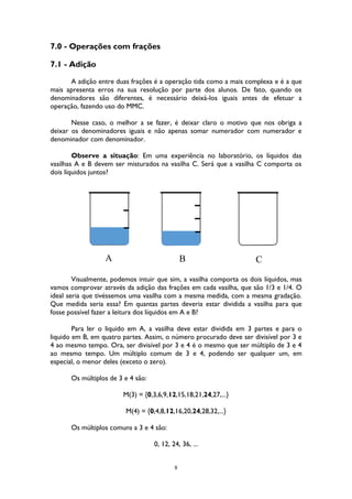 8
7.0 - Operações com frações
7.1 - Adição
A adição entre duas frações é a operação tida como a mais complexa e é a que
mais apresenta erros na sua resolução por parte dos alunos. De fato, quando os
denominadores são diferentes, é necessário deixá-los iguais antes de efetuar a
operação, fazendo uso do MMC.
Nesse caso, o melhor a se fazer, é deixar claro o motivo que nos obriga a
deixar os denominadores iguais e não apenas somar numerador com numerador e
denominador com denominador.
Observe a situação: Em uma experiência no laboratório, os líquidos das
vasilhas A e B devem ser misturados na vasilha C. Será que a vasilha C comporta os
dois líquidos juntos?
Visualmente, podemos intuir que sim, a vasilha comporta os dois líquidos, mas
vamos comprovar através da adição das frações em cada vasilha, que são 1/3 e 1/4. O
ideal seria que tivéssemos uma vasilha com a mesma medida, com a mesma gradação.
Que medida seria essa? Em quantas partes deveria estar dividida a vasilha para que
fosse possível fazer a leitura dos líquidos em A e B?
Para ler o liquido em A, a vasilha deve estar dividida em 3 partes e para o
liquido em B, em quatro partes. Assim, o número procurado deve ser divisível por 3 e
4 ao mesmo tempo. Ora, ser divisível por 3 e 4 é o mesmo que ser múltiplo de 3 e 4
ao mesmo tempo. Um múltiplo comum de 3 e 4, podendo ser qualquer um, em
especial, o menor deles (exceto o zero).
Os múltiplos de 3 e 4 são:
M(3) = {0,3,6,9,12,15,18,21,24,27,...}
M(4) = {0,4,8,12,16,20,24,28,32,...}
Os múltiplos comuns a 3 e 4 são:
0, 12, 24, 36, ...
CA B
 