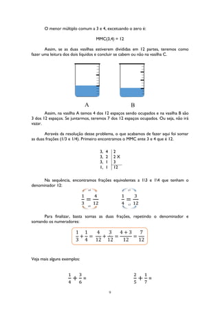 9
O menor múltiplo comum a 3 e 4, excetuando o zero é:
MMC(3,4) = 12
Assim, se as duas vasilhas estiverem divididas em 12 partes, teremos como
fazer uma leitura dos dois líquidos e concluir se cabem ou não na vasilha C.
Assim, na vasilha A temos 4 dos 12 espaços sendo ocupados e na vasilha B são
3 dos 12 espaços. Se juntarmos, teremos 7 dos 12 espaços ocupados. Ou seja, não irá
vazar.
Através da resolução desse problema, o que acabamos de fazer aqui foi somar
as duas frações (1/3 e 1/4). Primeiro encontramos o MMC ente 3 e 4 que é 12.
Na sequência, encontramos frações equivalentes a 13 e 14 que tenham o
denominador 12:
1
3
=
4
12
1
4
=
3
12
Para finalizar, basta somas as duas frações, repetindo o denominador e
somando os numeradores:
1
3
+
1
4
=
4
12
+
3
12
=
4 + 3
12
=
7
12
Veja mais alguns exemplos:
1
4
+
3
6
=
2
5
+
1
7
=
3, 4 2
3, 2 2 X
3, 1 3
1, 1 12
‘
A B
x4
x4
x3
x3
 