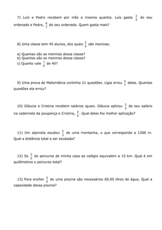 7) Luís e Pedro recebem por mês a mesma quantia. Luís gasta
5
2
do seu
ordenado e Pedro,
7
6
do seu ordenado. Quem gasta mais?
8) Uma classe tem 45 alunos, dos quais
5
2
são meninas.
a) Quantas são as meninas dessa classe?
b) Quantos são os meninos dessa classe?
c) Quanto vale
5
1
de 40?
9) Uma prova de Matemática continha 21 questões. Lígia errou
7
4
delas. Quantas
questões ela errou?
10) Gláucia e Cristina recebem salários iguais. Gláucia aplicou
4
3
de seu salário
na caderneta da poupança e Cristina,
5
4
. Qual delas fez melhor aplicação?
11) Um alpinista escalou
3
2
de uma montanha, o que corresponde a 1200 m.
Qual a distância total a ser escalada?
12) Se
5
3
do percurso de minha casa ao colégio equivalem a 15 km. Qual é em
quilômetros o percurso total?
13) Para encher
5
3
de uma piscina são necessários 60.00 litros de água. Qual a
capacidade dessa piscina?
 