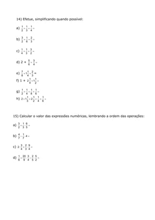 14) Efetue, simplificando quando possível:
a) 
4
1
3
1
2
1
b) 
3
2
6
1
2
3
c) 
2
3
3
1
4
1
d) 2 + 
6
5

4
3
e)
3
2
4
1
1
8
7
 =
f) 1 + 
2
1
1
4
1
2
g) 
6
1
8
1
4
1
2
1
h) 
6
1
4
1
2
1
2
3
1
12
15) Calcular o valor das expressões numéricas, lembrando a ordem das operações:
a) 
5
6
3
1
2
3
b)  4
7
1
7
4
c) 
4
9
3
2
4
3
2
d) 
2
5
5
2
4
3
9
20
6
1
 