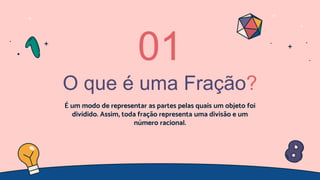 O que é uma Fração?
É um modo de representar as partes pelas quais um objeto foi
dividido. Assim, toda fração representa uma divisão e um
número racional.
01
 