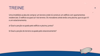 Uma imobiliária acaba de comprar um terreno onde irá construir um edifício com apartamentos
residenciais. O edifício ocupará 4/7 do terreno. Os moradores ainda terão uma piscina, que ocupa 1/7
e um estacionamento.
a) Qual a porção ocupada pelo edifício e piscina, juntos?
b) Qual a porção do terreno ocupada pelo estacionamento?
TREINE
 