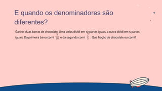 Ganhei duas barras de chocolate. Uma delas dividi em 10 partes iguais, a outra dividi em 5 partes
iguais. Da primeira barra comi e da segunda comi . Que fração de chocolate eu comi?
E quando os denominadores são
diferentes?
 