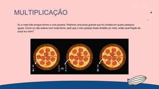 MULTIPLICAÇÃO
Eu e mais três amigos fomos a uma pizzaria. Pedimos uma pizza grande que foi cortada em quatro pedaços
iguais. Como eu não estava com muita fome, pedi que o meu pedaço fosse dividido ao meio, então qual fração da
pizza eu comi?
 