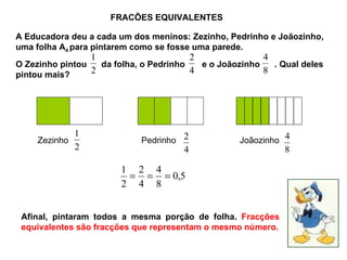 FRACÕES EQUIVALENTES A Educadora deu a cada um dos meninos: Zezinho, Pedrinho e Joãozinho, uma folha A 4  para pintarem como se fosse uma parede. O Zezinho pintou  da folha, o Pedrinho  e o Joãozinho  . Qual deles pintou mais? Zezinho Pedrinho Joãozinho Afinal, pintaram todos a mesma porção de folha.  Fracções equivalentes são fracções que representam o mesmo número. 