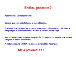 Então, gostaste? Aprendeste? Compreendeste?  Espero que sim, pois foi esse o meu objectivo. Confesso que também me diverti a fazer estas “ Macacadas”; dei asas à imaginação e, por momentos ( HORAS ), voltei a ser criança! Mas, a pessoa mais importante agora és TU e como tal, espero que tenhas chegado à minha conclusão: A Matemática até é GIRA e a Brincar é mais fácil Aprender. Até à próxima! ! ! ! 