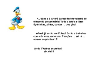 A Joana e o André parece terem voltado ao tempo da pré-primária! Toda a tarde a fazer figurinhas, pintar, contar … que giro! Afinal, já estão no 6º Ano! Estão a trabalhar com números racionais, fracções … sei lá … nomes esquisitos ! ! ! Anda ! Vamos espreitar! eh..eh!!? 