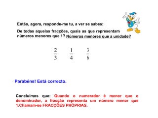 Então, agora, responde-me tu, a ver se sabes: De todas aquelas fracções, quais as que representam números menores que 1?  Parabéns! Está correcto. Concluímos que:  Quando o numerador é menor que o denominador, a fracção representa um número menor que 1.Chamam-se FRACÇÕES PRÓPRIAS. Números menores que a unidade? 