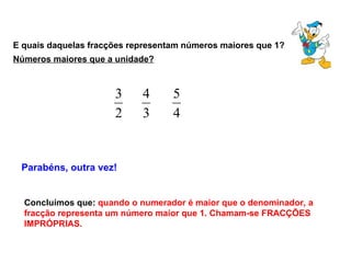 E quais daquelas fracções representam números maiores que 1? Parabéns, outra vez! Concluímos que:  quando o numerador é maior que o denominador, a fracção representa um número maior que 1. Chamam-se FRACÇÕES IMPRÓPRIAS. Números maiores que a unidade? 