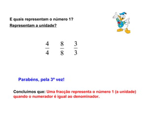 E quais representam o número 1?  Parabéns, pela 3ª vez! Concluímos que:  Uma fracção representa o número 1 (a unidade) quando o numerador é igual ao denominador.  Representam a unidade? 
