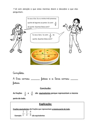Lê com atenção o que estas meninas dizem e descobre o que elas
perguntam.
Completa.
A Eva comeu ______ fatias e a Sara comeu _____
fatias.
Conclusão:
As frações e são equivalentes porque representam a mesma
parte do todo.
Explicação:
Frações equivalentes são frações que representam a mesma parte do todo.
Exemplo: são equivalentes
Eu sou a Eva. Eu e a minha irmã comemos
quiche de legumes ao jantar. Eu comi
da quiche. Quantas fatias comi?
Eu sou a Sara. Eu comi da
quiche. Quantas fatias comi?
 