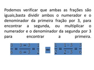Podemos verificar que ambas as frações são
iguais,basta dividir ambos o numerador e o
denominador da primeira fração por 3, para
encontrar a segunda, ou multiplicar o
numerador e o denominador da segunda por 3
para encontrar a primeira.
 