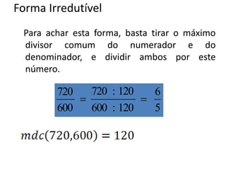 Forma Irredutível
Para achar esta forma, basta tirar o máximo
divisor comum do numerador e do
denominador, e dividir ambos por este
número.
5
6
120:600
120:720
600
720

 