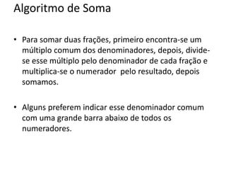 Algoritmo de Soma
• Para somar duas frações, primeiro encontra-se um
múltiplo comum dos denominadores, depois, divide-
se esse múltiplo pelo denominador de cada fração e
multiplica-se o numerador pelo resultado, depois
somamos.
• Alguns preferem indicar esse denominador comum
com uma grande barra abaixo de todos os
numeradores.
 