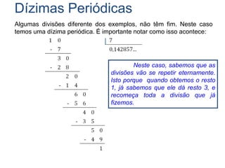 Dízimas Periódicas
Algumas divisões diferente dos exemplos, não têm fim. Neste caso
temos uma dízima periódica. É importante notar como isso acontece:
Neste caso, sabemos que as
divisões vão se repetir eternamente.
Isto porque quando obtemos o resto
1, já sabemos que ele dá resto 3, e
recomeça toda a divisão que já
fizemos.
 