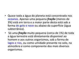 • Quase toda a água do planeta está concentrada nos
oceanos. Apenas uma pequena fração (menos de
3%) está em terra e a maior parte desta está sob a
forma de gelo e neve ou abaixo da superfície (água
subterrânea).
• Só uma fração muito pequena (cerca de 1%) de toda
a água terrestre está diretamente disponível ao
homem e aos outros organismos, sob a forma de
lagos e rios, ou como umidade presente no solo, na
atmosfera e como componente dos mais diversos
organismos.
 
