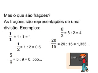 Mas o que são frações?
As frações são representações de uma
divisão. Exemplos:
= 1 : 2 = 0,5
= 1 : 1 = 1
= 20 : 15 = 1,333...
= 5 : 9 = 0, 555...
= 8 : 2 = 4
 
