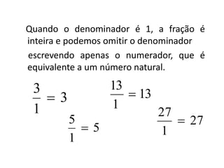 Quando o denominador é 1, a fração é
inteira e podemos omitir o denominador
escrevendo apenas o numerador, que é
equivalente a um número natural.
3
1
3

5
1
5

13
1
13

27
1
27

 