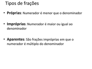 Tipos de frações
• Próprias: Numerador é menor que o denominador
• Impróprias: Numerador é maior ou igual ao
denominador
• Aparentes: São frações impróprias em que o
numerador é múltiplo do denominador
 