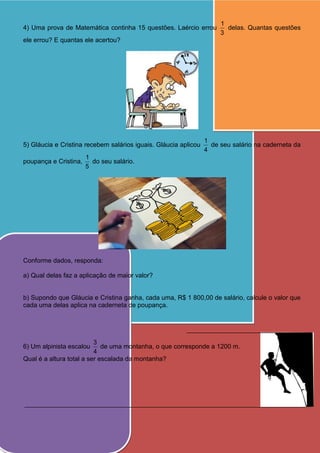 4) Uma prova de Matemática continha 15 questões. Laércio errou
3
1
delas. Quantas questões
ele errou? E quantas ele acertou?
5) Gláucia e Cristina recebem salários iguais. Gláucia aplicou
4
1
de seu salário na caderneta da
poupança e Cristina,
5
1
do seu salário.
Conforme dados, responda:
a) Qual delas faz a aplicação de maior valor?
b) Supondo que Gláucia e Cristina ganha, cada uma, R$ 1 800,00 de salário, calcule o valor que
cada uma delas aplica na caderneta de poupança.
6) Um alpinista escalou
4
3
de uma montanha, o que corresponde a 1200 m.
Qual é a altura total a ser escalada da montanha?
 