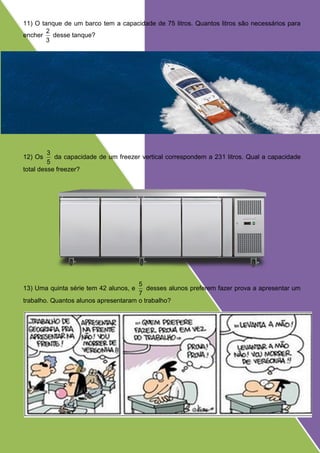 11) O tanque de um barco tem a capacidade de 75 litros. Quantos litros são necessários para
encher
3
2
desse tanque?
12) Os
5
3
da capacidade de um freezer vertical correspondem a 231 litros. Qual a capacidade
total desse freezer?
13) Uma quinta série tem 42 alunos, e
7
5
desses alunos preferem fazer prova a apresentar um
trabalho. Quantos alunos apresentaram o trabalho?
 