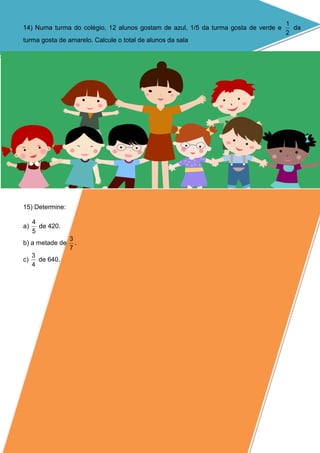 14) Numa turma do colégio, 12 alunos gostam de azul, 1/5 da turma gosta de verde e
2
1
da
turma gosta de amarelo. Calcule o total de alunos da sala
15) Determine:
a)
5
4
de 420.
b) a metade de
7
3
.
c)
4
3
de 640.
 