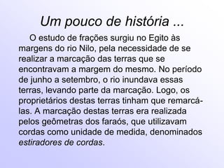 Um pouco de história ...        O estudo de frações surgiu no Egito às margens do rio Nilo, pela necessidade de se realizar a marcação das terras que se encontravam a margem do mesmo. No período de junho a setembro, o rio inundava essas terras, levando parte da marcação. Logo, os proprietários destas terras tinham que remarcá-las. A marcação destas terras era realizada pelos geômetras dos faraós, que utilizavam cordas como unidade de medida, denominados estiradores de cordas.